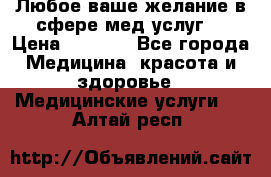 Любое ваше желание в сфере мед.услуг. › Цена ­ 1 100 - Все города Медицина, красота и здоровье » Медицинские услуги   . Алтай респ.